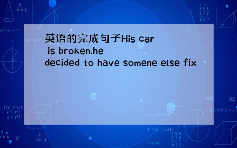 英语的完成句子His car is broken.he decided to have somene else fix