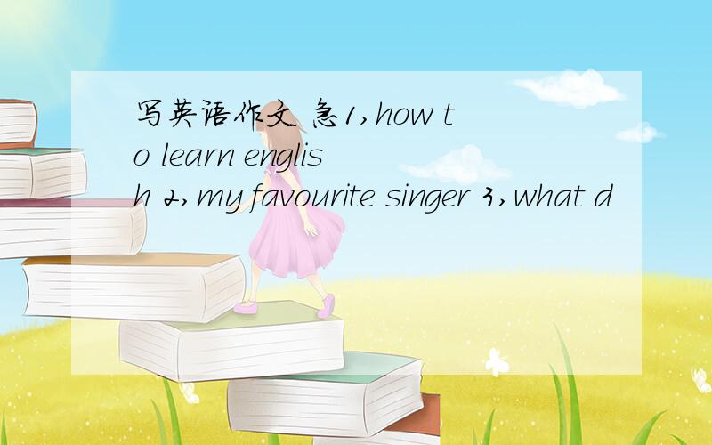 写英语作文 急1,how to learn english 2,my favourite singer 3,what d
