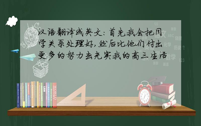汉语翻译成英文：首先我会把同学关系处理好,然后比他们付出更多的努力去充实我的高三生活