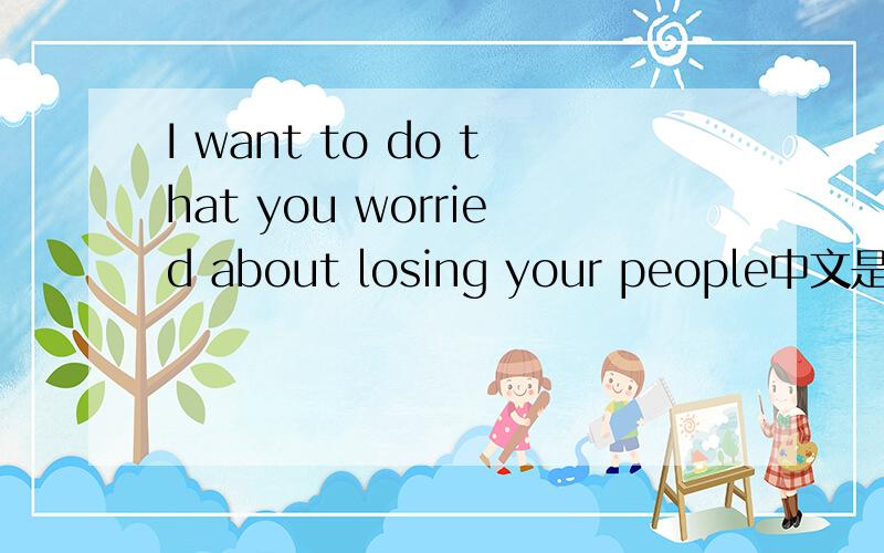 I want to do that you worried about losing your people中文是什么意