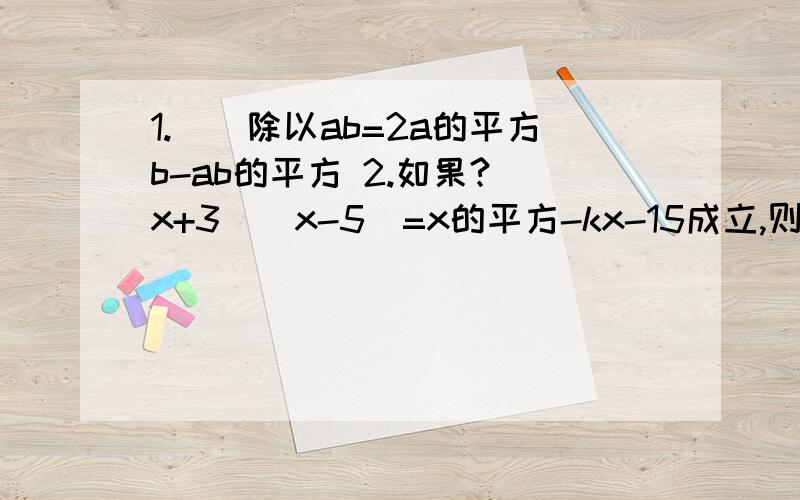 1.（）除以ab=2a的平方b-ab的平方 2.如果?（x+3)(x-5)=x的平方-kx-15成立,则k=?