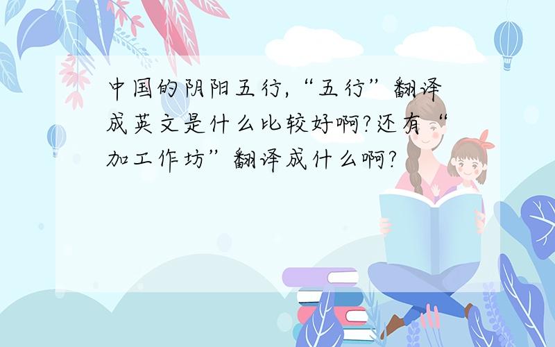 中国的阴阳五行,“五行”翻译成英文是什么比较好啊?还有“加工作坊”翻译成什么啊?