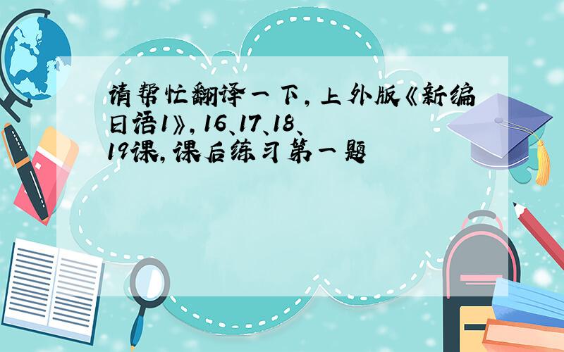请帮忙翻译一下，上外版《新编日语1》，16、17、18、19课，课后练习第一题