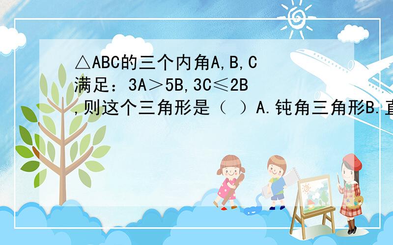 △ABC的三个内角A,B,C满足：3A＞5B,3C≤2B,则这个三角形是（ ）A.钝角三角形B.直角三角形 C.锐角三角