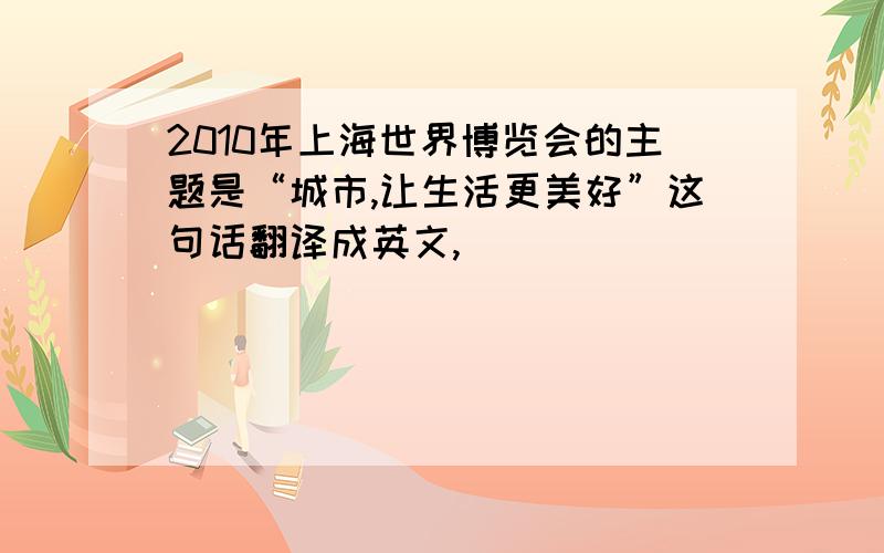 2010年上海世界博览会的主题是“城市,让生活更美好”这句话翻译成英文,