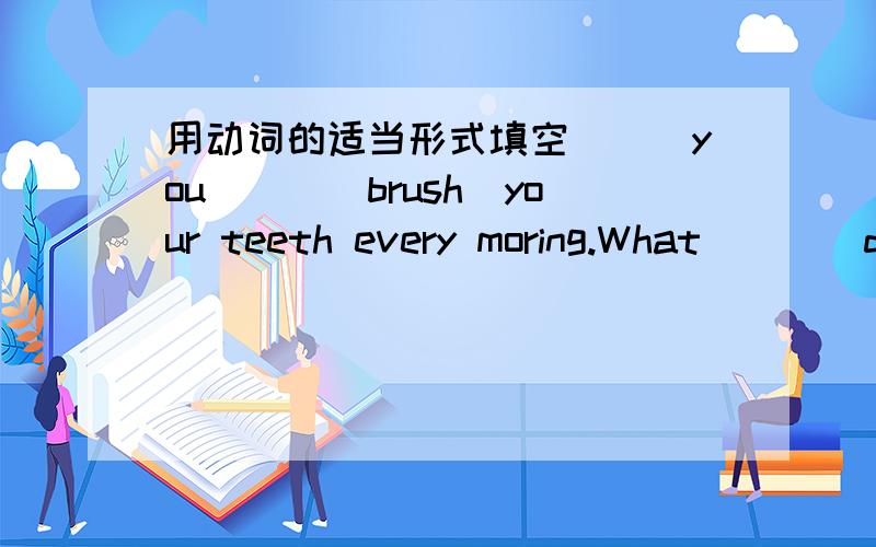 用动词的适当形式填空___you___(brush)your teeth every moring.What___(do