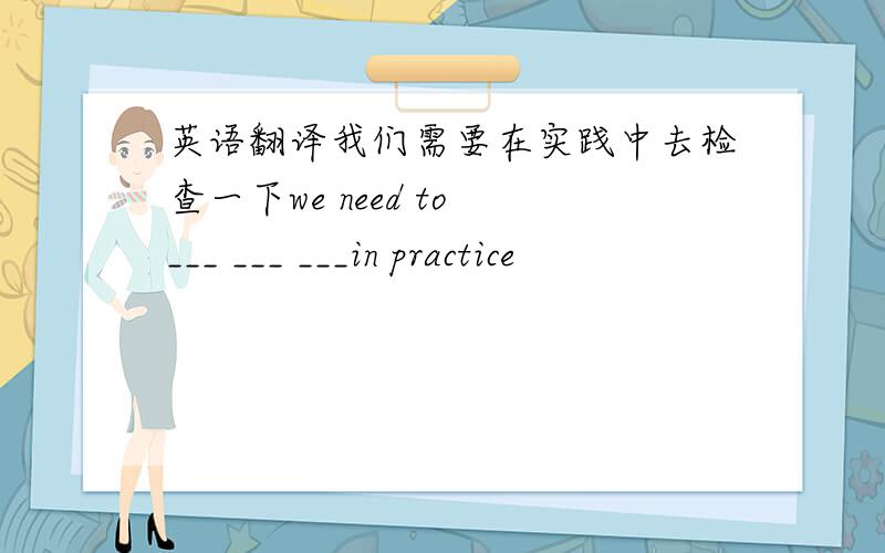 英语翻译我们需要在实践中去检查一下we need to ___ ___ ___in practice