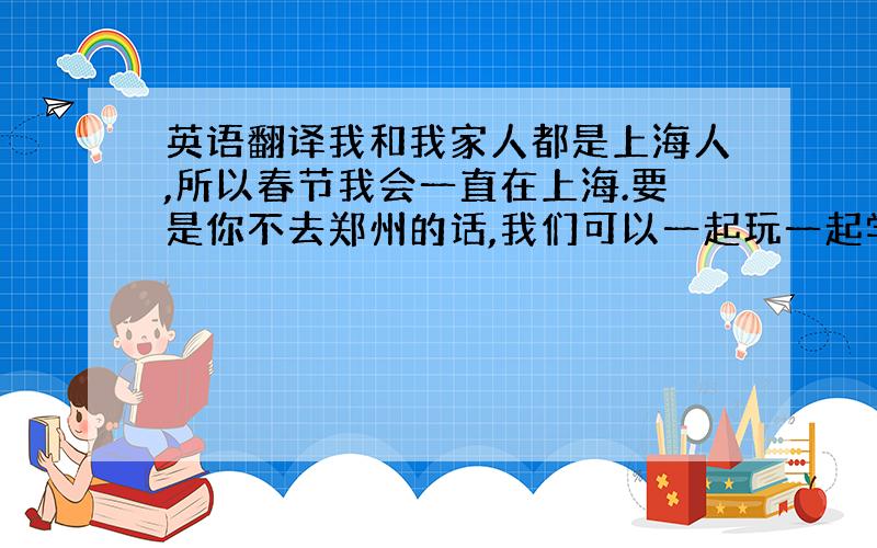 英语翻译我和我家人都是上海人,所以春节我会一直在上海.要是你不去郑州的话,我们可以一起玩一起学语言.