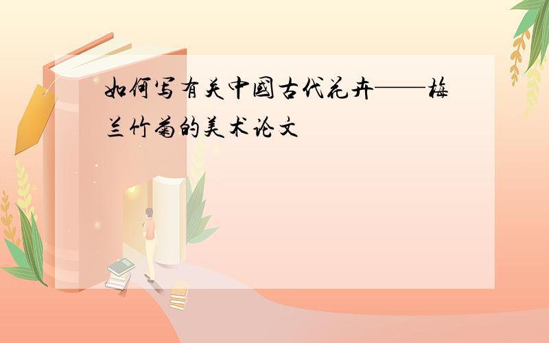 如何写有关中国古代花卉——梅兰竹菊的美术论文
