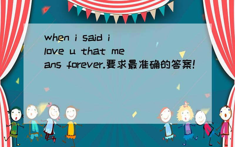 when i said i love u that means forever.要求最准确的答案!
