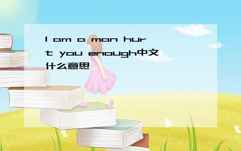 I am a man hurt you enough中文什么意思