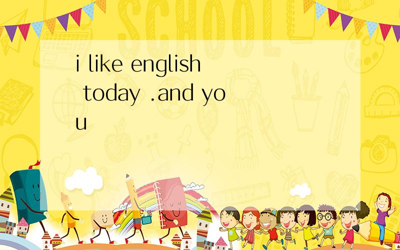 i like english today .and you
