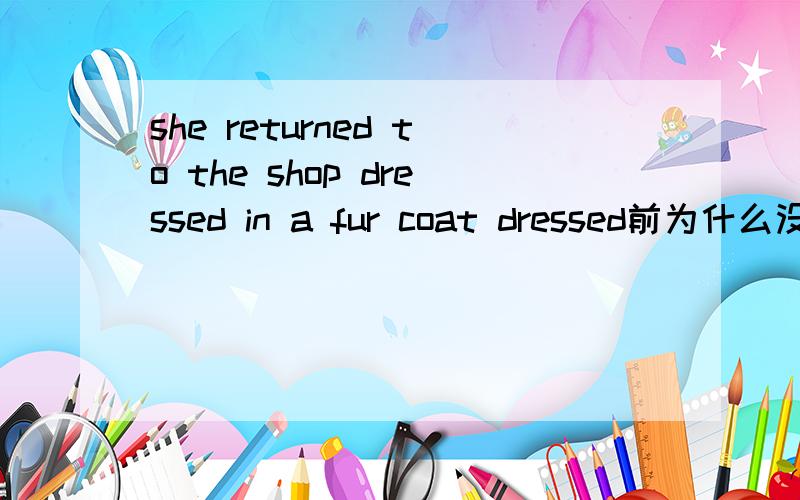 she returned to the shop dressed in a fur coat dressed前为什么没有
