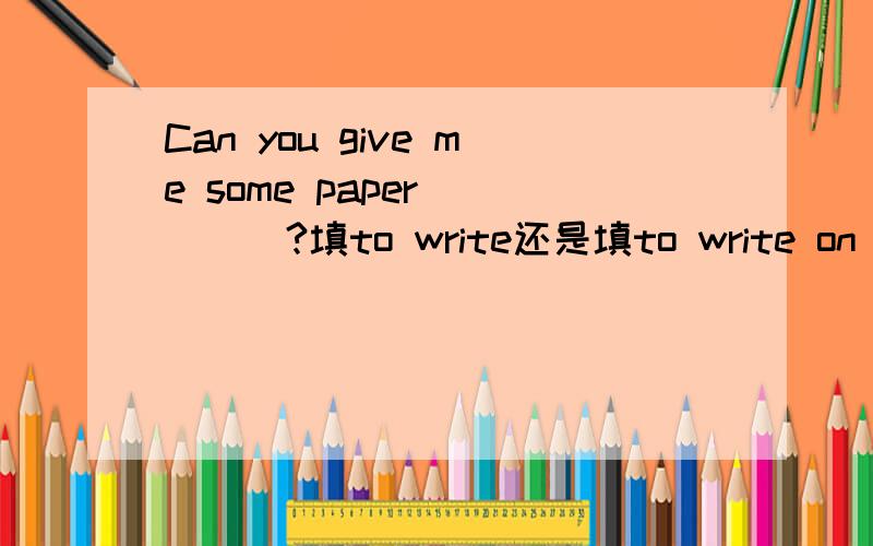 Can you give me some paper ____?填to write还是填to write on 为什么?