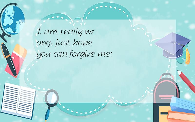 I am really wrong,just hope you can forgive me!