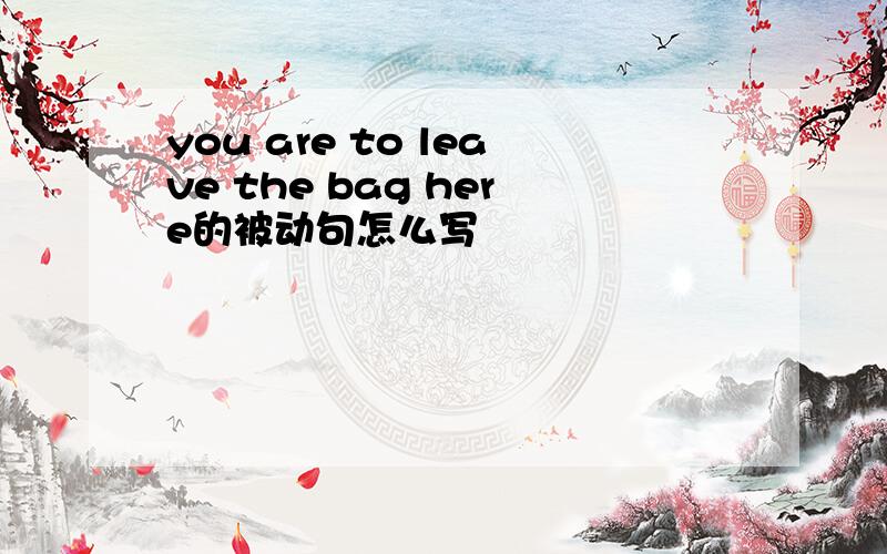 you are to leave the bag here的被动句怎么写