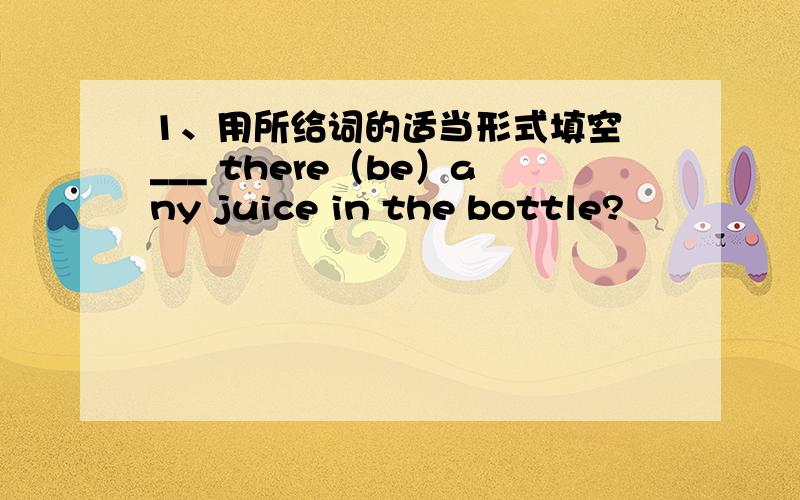 1、用所给词的适当形式填空 ___ there（be）any juice in the bottle?