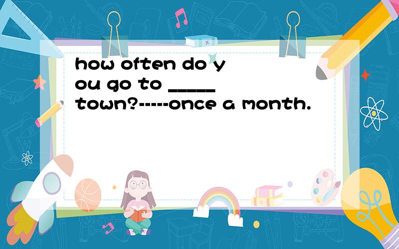how often do you go to _____town?-----once a month.