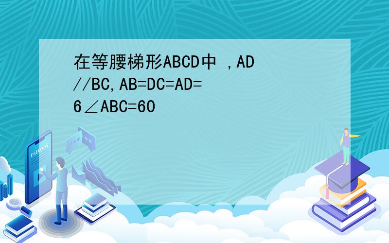 在等腰梯形ABCD中 ,AD//BC,AB=DC=AD=6∠ABC=60