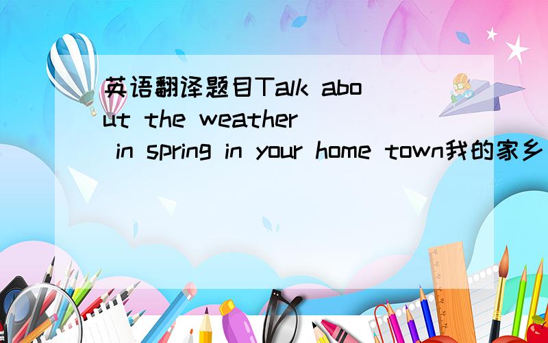 英语翻译题目Talk about the weather in spring in your home town我的家乡