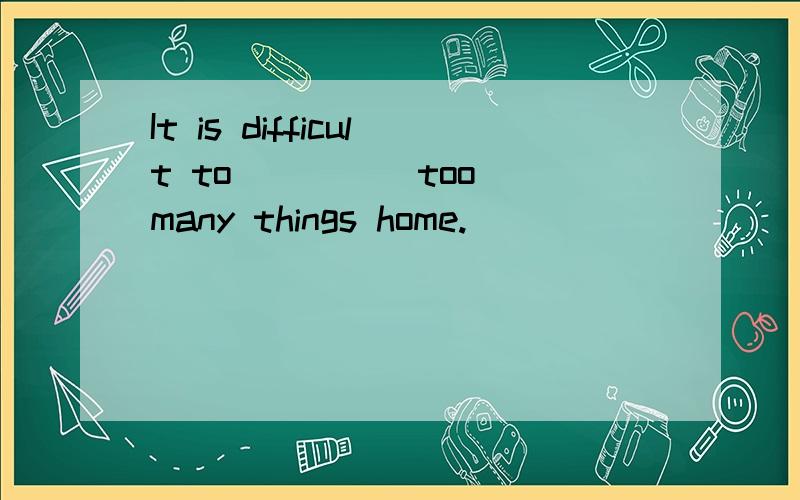 It is difficult to ____ too many things home.