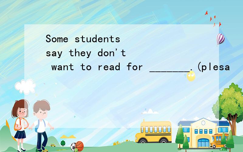 Some students say they don't want to read for _______.(plesa