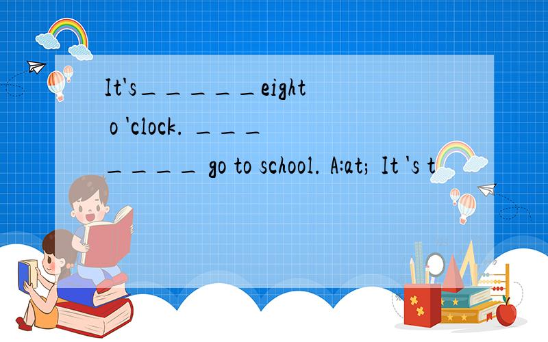 It's_____eight o 'clock. _______ go to school. A:at; It 's t