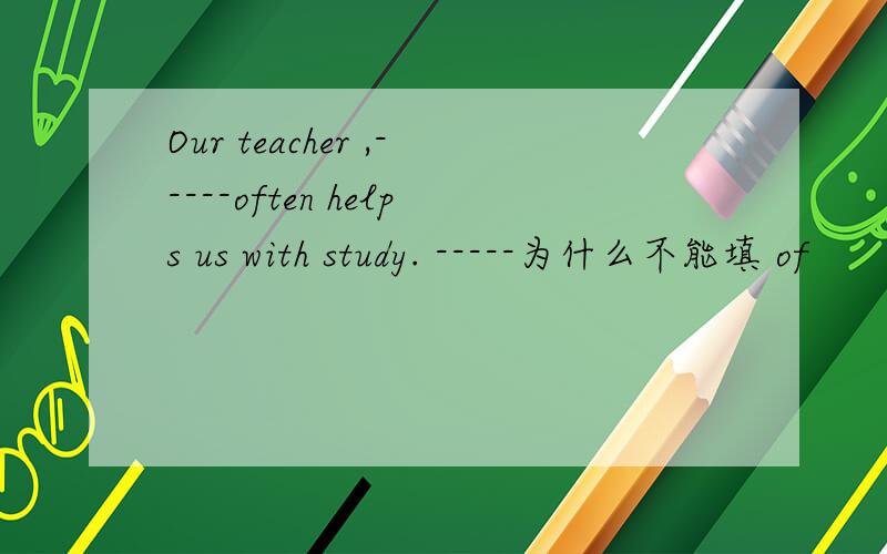 Our teacher ,-----often helps us with study. -----为什么不能填 of