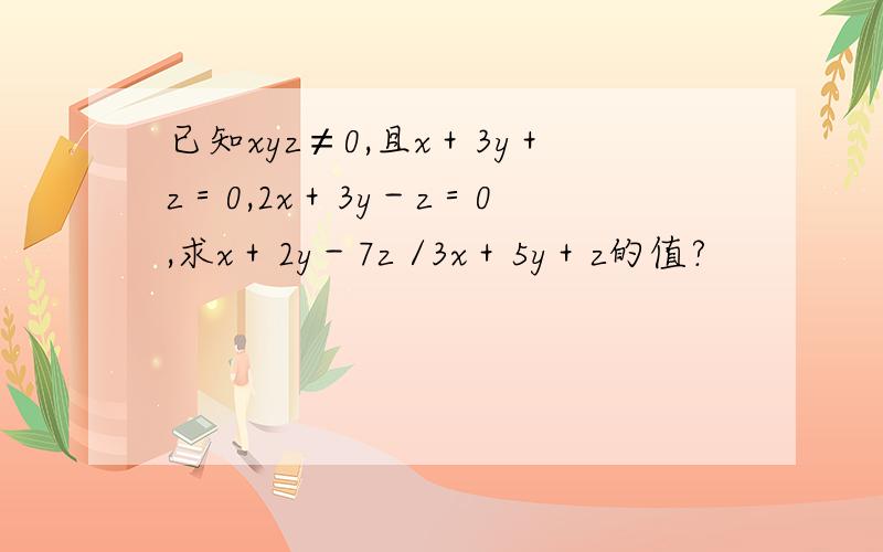 已知xyz≠0,且x＋3y＋z＝0,2x＋3y－z＝0 ,求x＋2y－7z /3x＋5y＋z的值?