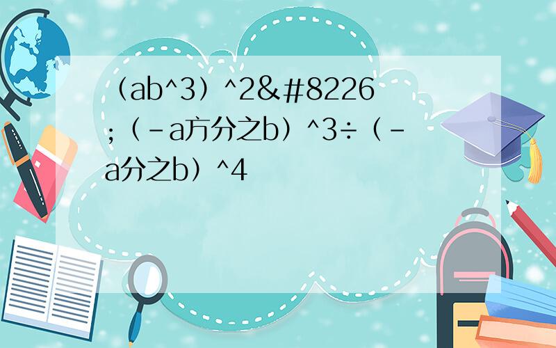 （ab^3）^2•（-a方分之b）^3÷（-a分之b）^4