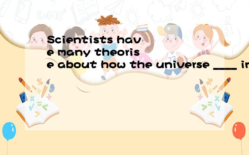Scientists have many theorise about how the universe ____ in