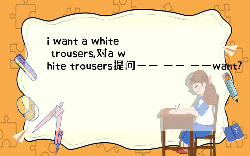 i want a white trousers,对a white trousers提问—— —— ——want?