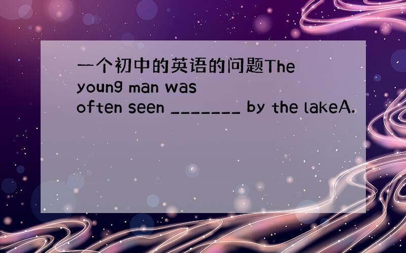 一个初中的英语的问题The young man was often seen _______ by the lakeA.