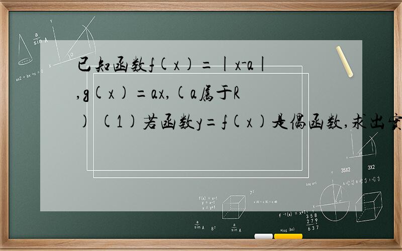 已知函数f(x)=|x-a|,g(x)=ax,(a属于R) (1)若函数y=f(x)是偶函数,求出实数a的值 (2)若方