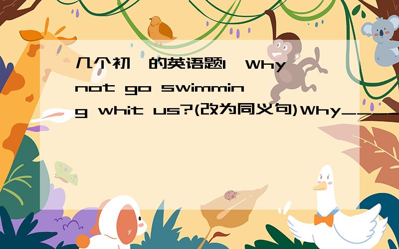 几个初一的英语题1、Why not go swimming whit us?(改为同义句)Why_____ _____g