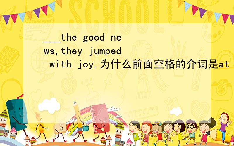 ___the good news,they jumped with joy.为什么前面空格的介词是at