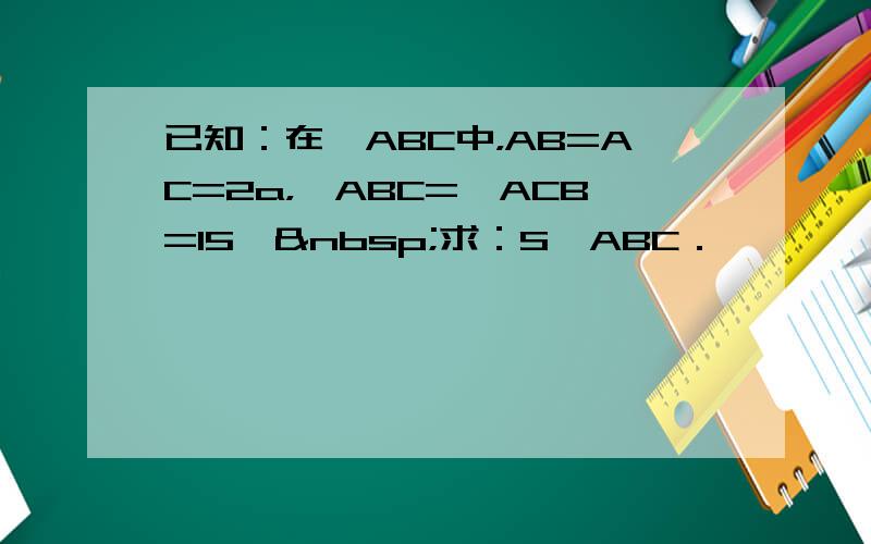 已知：在△ABC中，AB=AC=2a，∠ABC=∠ACB=15° 求：S△ABC．