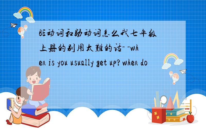 BE动词和助动词怎么我七年级上册的别用太难的话- -when is you usually get up?when do