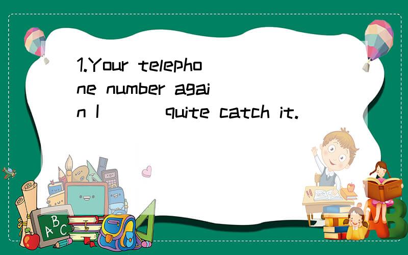 1.Your telephone number again I ___quite catch it.