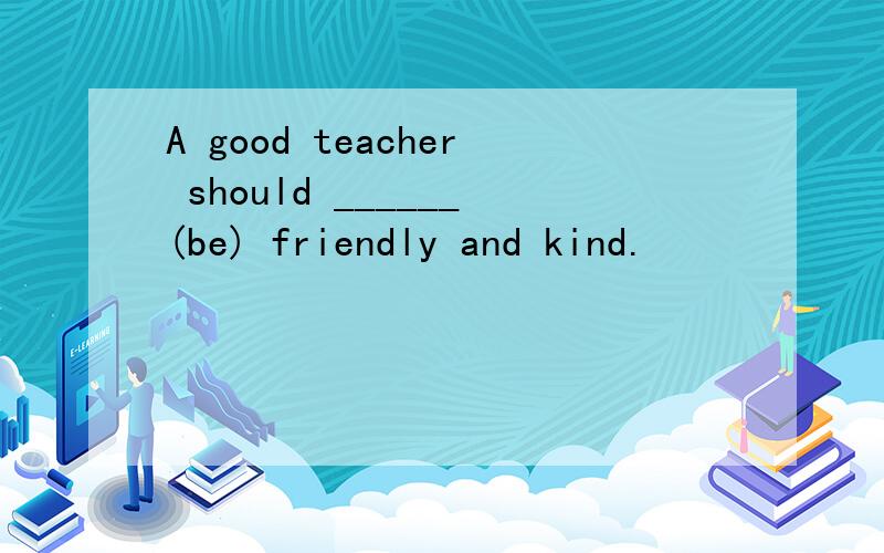 A good teacher should ______(be) friendly and kind.