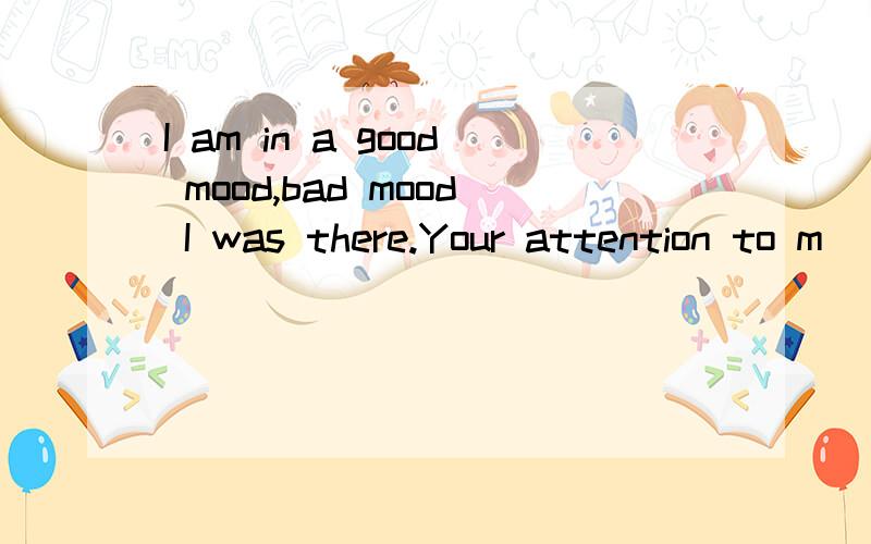 I am in a good mood,bad mood I was there.Your attention to m