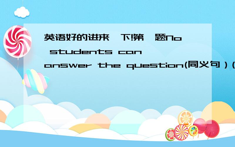 英语好的进来一下!第一题No students can answer the question(同义句）( )( )(