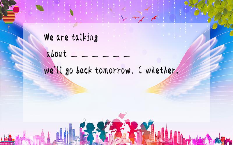 We are talking about ______ we'll go back tomorrow.(whether,